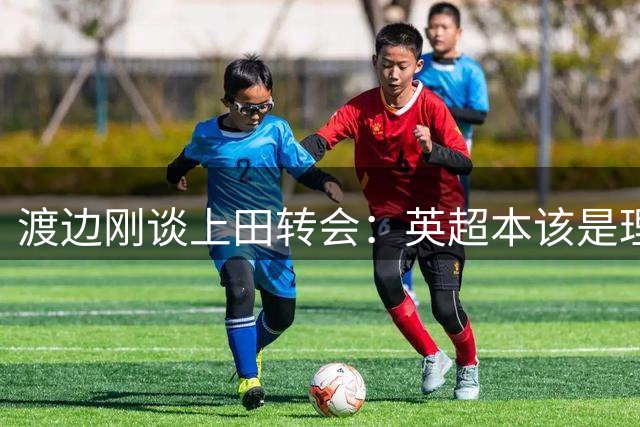 渡边刚谈上田转会：英超本该是理想去处